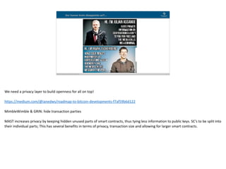 Blockchain Workspace www.blockchainworkspace.com !13
Our human brain disappoints us?!…
We	need	a	privacy	layer	to	build	openness	for	all	on	top!	
https://medium.com/@ianedws/roadmap-to-bitcoin-developments-f7af59b6d122	
MimbleWimble	&	GRIN:	hide	transaction	parties	
MAST	increases	privacy	by	keeping	hidden	unused	parts	of	smart	contracts,	thus	tying	less	information	to	public	keys.	SC’s	to	be	split	into	
their	individual	parts;	This	has	several	benefits	in	terms	of	privacy,	transaction	size	and	allowing	for	larger	smart	contracts.		
 