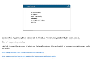 Blockchain Workspace www.blockchainworkspace.com !14
• Consensus	fork	
• Code	fork	
• Soft	fork	(miners)	
• Hard	fork	
• User	Activated	Soft	fork	
• More?
Types of forks
Consensus	forks	happen	many	times,	once	a	week.	Harmless	they	are	automatically	dealt	with	by	the	bitcoin	protocol.	
Code	fork	are	sometimes	pointless	
Hard	fork	are	potentially	dangerous	for	bitcoin	and	the	overall	impression	of	the	vast	majority	of	people	concerning	bitcoin	and	public	
blockchains.	
https://www.coindesk.com/short-guide-bitcoin-forks-explained/	
https://99bitcoins.com/bitcoin-fork-segwit-vs-bitcoin-unlimited-explained-simply/	
 