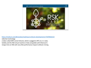 Blockchain Workspace www.blockchainworkspace.com !15
RSK : smart contracting on bitcoin
https://medium.com/@ianedws/roadmap-to-bitcoin-developments-f7af59b6d122	
sidechain	technology	
a	token	called	SBTC	(smart	bitcoin),	which	is	pegged	to	BTC	at	a	1:1	ratio.	
Solidity	and	the	RSK	virtual	machine	is	fully	compatible	with	Ethereum’s	
merge	mine	on	RSK	with	very	little	performance	impact	to	Bitcoin	mining.
 