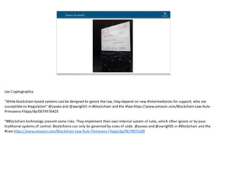 Blockchain Workspace www.blockchainworkspace.com !16
Down to earth
Lex	Cryptographia	
"While	blockchain-based	systems	can	be	designed	to	ignore	the	law,	they	depend	on	new	#intermediaries	for	support,	who	are	
susceptible	to	#regulation"	@yaoeo	and	@awrigh01	in	#blockchain	and	the	#law	https://www.amazon.com/Blockchain-Law-Rule-
Primavera-Filippi/dp/0674976428	
“#Blockchain	technology	present	some	risks.	They	implement	their	own	internal	system	of	rules,	which	often	ignore	or	by-pass	
traditional	systems	of	control.	Blockchains	can	only	be	governed	by	rules	of	code.	@yaoeo	and	@awrigh01	in	#Blockchain	and	the	
#Law	https://www.amazon.com/Blockchain-Law-Rule-Primavera-Filippi/dp/0674976428
 