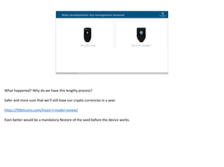 Blockchain Workspace www.blockchainworkspace.com !17
Risky developments: key management loosened
What	happened?	Why	do	we	have	this	lengthy	process?	
Safer	and	more	sure	that	we’ll	still	have	our	crypto	currencies	in	a	year.	
https://99bitcoins.com/trezor-t-model-review/	
Even	better	would	be	a	mandatory	Restore	of	the	seed	before	the	device	works.
 
