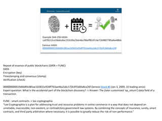 Blockchain Workspace www.blockchainworkspace.com !4
Blockchain - trustworthy proofs
Example	SHA-256	HASH:	
ca978112ca1bbdcafac231b39a23dc4da786eff8147c4e72b9807785afee48bb
Famous	HASH:	
000000000019d6689c085ae165831e934ff763ae46a2a6c172b3f1b60a8ce26f
+ =
Repeat	of	essence	of	public	blockchains	(DATA	+	FUNC):	
DATA	
Encryption	{key}	
Timestamping	and	consensus	{stamp}	
Verification	{check}	
000000000019d6689c085ae165831e934ff763ae46a2a6c172b3f1b60a8ce26f	Genesis	block	#0	(Jan	3,	2009,	10	leading	zeros)	
Expert	question:	What	is	the	accidental	part	of	the	blockchain	discovery?	->	Answer:	The	(later	customized	‘op_return’)	data	field	of	a	
transaction.	
FUNC	:	smart	contracts	->	lex	cryptographia	
“Lex	Cryptographia	is	a	plan	for	addressing	trust	and	recourse	problems	in	online	commerce	in	a	way	that	does	not	depend	on	
unreliable,	inaccessible,	non-existent,	or	contradictory	government	law	systems.	By	combining	the	concepts	of	insurance,	surety,	smart	
contracts,	and	third	party	arbitration	where	necessary,	it	is	possible	to	greatly	reduce	the	risk	of	non-performance.”
 