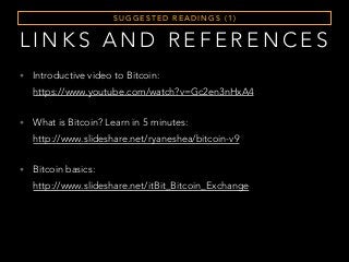 S U G G E S T E D R E A D I N G S ( 1 )
• Introductive video to Bitcoin:  
https://www.youtube.com/watch?v=Gc2en3nHxA4
• What is Bitcoin? Learn in 5 minutes:  
http://www.slideshare.net/ryaneshea/bitcoin-v9
• Bitcoin basics:  
http://www.slideshare.net/itBit_Bitcoin_Exchange
L I N K S A N D R E F E R E N C E S
 