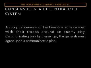 C O N S E N S U S I N A D E C E N T R A L I Z E D
S Y S T E M
T H E B I Z A N T I N E ’ S G E N E R A L P R O B L E M ( 1 )
A group of generals of the Byzantine army camped
with their troops around an enemy city.
Communicating only by messenger, the generals must
agree upon a common battle plan.
 