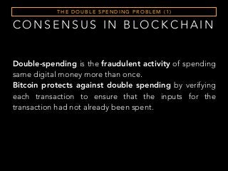 T H E D O U B L E S P E N D I N G P R O B L E M ( 1 )
Double-spending is the fraudulent activity of spending
same digital money more than once.
Bitcoin protects against double spending by verifying
each transaction to ensure that the inputs for the
transaction had not already been spent.
C O N S E N S U S I N B L O C K C H A I N
 