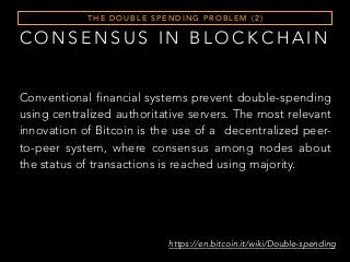 T H E D O U B L E S P E N D I N G P R O B L E M ( 2 )
Conventional financial systems prevent double-spending
using centralized authoritative servers. The most relevant
innovation of Bitcoin is the use of a decentralized peer-
to-peer system, where consensus among nodes about
the status of transactions is reached using majority.
https://en.bitcoin.it/wiki/Double-spending
C O N S E N S U S I N B L O C K C H A I N
 