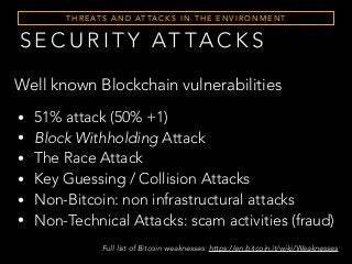 S E C U R I T Y AT TA C K S
T H R E AT S A N D AT TA C K S I N T H E E N V I R O N M E N T
• 51% attack (50% +1)
• Block Withholding Attack
• The Race Attack
• Key Guessing / Collision Attacks
• Non-Bitcoin: non infrastructural attacks
• Non-Technical Attacks: scam activities (fraud)
Well known Blockchain vulnerabilities
Full list of Bitcoin weaknesses: https://en.bitcoin.it/wiki/Weaknesses
 