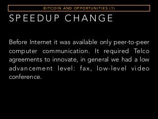 S P E E D U P C H A N G E
B I T C O I N A N D O P P O RT U N I T I E S ( 1 )
Before Internet it was available only peer-to-peer
computer communication. It required Telco
agreements to innovate, in general we had a low
advancement level: fax, low-level video
conference.
 