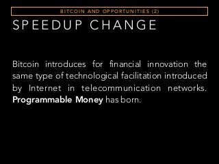 S P E E D U P C H A N G E
B I T C O I N A N D O P P O RT U N I T I E S ( 2 )
Bitcoin introduces for financial innovation the
same type of technological facilitation introduced
by Internet in telecommunication networks.
Programmable Money has born.
 