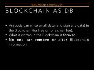 B L O C K C H A I N A S D B
P E R M A N E N T S T O R A G E ( 1 )
• Anybody can write small data (and sign any data) in
the Blockchain (for free or for a small fee).
• What is written in the Blockchain is forever.
• No one can remove or alter Blockchain
information.
 