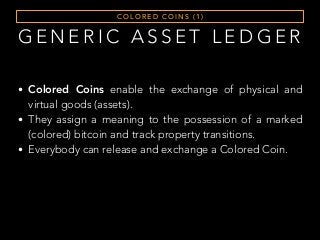 G E N E R I C A S S E T L E D G E R
C O L O R E D C O I N S ( 1 )
• Colored Coins enable the exchange of physical and
virtual goods (assets).
• They assign a meaning to the possession of a marked
(colored) bitcoin and track property transitions.
• Everybody can release and exchange a Colored Coin.
 