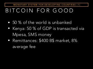 B I T C O I N F O R G O O D
M O N E TA RY S Y S T E M F O R D E V E L O P I N G C O U N T R I E S ( 1 )
• 50 % of the world is unbanked
• Kenya: 50 % of GDP is transacted via
Mpesa, SMS money
• Remittances: $400 B$ market, 8%
average fee
 