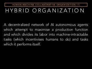 H Y B R I D O R G A N I Z AT I O N
H U M A N - M A C H I N E C O L L A B O R AT I V E O R G A N I Z AT I O N ( 1 )
A decentralized network of AI autonomous agents
which attempt to maximise a production function
and which divides its labor into machine-intractable
tasks (which incentivises humans to do) and tasks
which it performs itself.
 