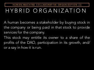 H Y B R I D O R G A N I Z AT I O N
H U M A N - M A C H I N E C O L L A B O R AT I V E O R G A N I Z AT I O N ( 3 )
A human becomes a stakeholder by buying stock in
the company or being paid in that stock to provide
services for the company.
This stock may entitle its owner to a share of the
profits of the DAO, participation in its growth, and/
or a say in how it is run.
 