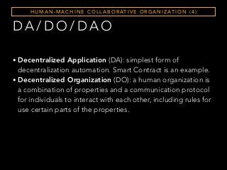 D A / D O / D A O
H U M A N - M A C H I N E C O L L A B O R AT I V E O R G A N I Z AT I O N ( 4 )
• Decentralized Application (DA): simplest form of
decentralization automation. Smart Contract is an example.
• Decentralized Organization (DO): a human organization is
a combination of properties and a communication protocol
for individuals to interact with each other, including rules for
use certain parts of the properties.
 