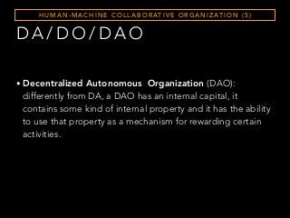 D A / D O / D A O
H U M A N - M A C H I N E C O L L A B O R AT I V E O R G A N I Z AT I O N ( 5 )
• Decentralized Autonomous Organization (DAO):
differently from DA, a DAO has an internal capital, it
contains some kind of internal property and it has the ability
to use that property as a mechanism for rewarding certain
activities.
 
