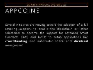 A P P C O I N S
S M A RT F I N A N C I A L S Y S T E M S ( 2 )
Several initiatives are moving toward the adoption of a full
scripting support, to enable the Blockchain or (other
sidechains) to become the support for advanced Smart
Contracts (DAs) and DAOs to setup applications like
crowdfunding and automatic share and dividend
management.
 