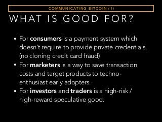 W H AT I S G O O D F O R ?
C O M M U N I C AT I N G B I T C O I N ( 1 )
• For consumers is a payment system which
doesn’t require to provide private credentials,
(no cloning credit card fraud)
• For marketers is a way to save transaction
costs and target products to techno-
enthusiast early adopters.
• For investors and traders is a high-risk /
high-reward speculative good.
 