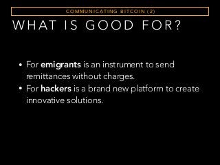 W H AT I S G O O D F O R ?
C O M M U N I C AT I N G B I T C O I N ( 2 )
• For emigrants is an instrument to send
remittances without charges.
• For hackers is a brand new platform to create
innovative solutions.
 