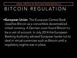 L E G A L S TAT U S O F B I T C O I N W O R L D W I D E ( 1 )
B I T C O I N R E G U L AT I O N
•European Union: The European Central Bank
classifies Bitcoin as a convertible decentralized
virtual currency. A German court found Bitcoin to
be a unit of account. In July 2014 the European
Banking Authority advised European banks not to
deal in virtual currencies such as Bitcoin until a
regulatory regime was in place.
 
