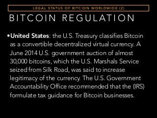 L E G A L S TAT U S O F B I T C O I N W O R L D W I D E ( 2 )
B I T C O I N R E G U L AT I O N
•United States: the U.S. Treasury classifies Bitcoin
as a convertible decentralized virtual currency. A
June 2014 U.S. government auction of almost
30,000 bitcoins, which the U.S. Marshals Service
seized from Silk Road, was said to increase
legitimacy of the currency. The U.S. Government
Accountability Office recommended that the (IRS)
formulate tax guidance for Bitcoin businesses.
 