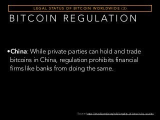 L E G A L S TAT U S O F B I T C O I N W O R L D W I D E ( 3 )
B I T C O I N R E G U L AT I O N
•China: While private parties can hold and trade
bitcoins in China, regulation prohibits financial
firms like banks from doing the same.
Source: https://en.wikipedia.org/wiki/Legality_of_bitcoin_by_country
 