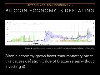 Permalink: http://bitcoincharts.com/charts/btcdeEUR#igWeeklyztgSzbgBza1gEMAzm1g10zm2g25zv
B I T C O I N E C O N O M Y I S D E F L AT I N G
Bitcoin economy grows faster than monetary base:
this causes deflation (value of Bitcoin raises without
investing it).
B I T C O I N A N D R E A L E C O N O M Y ( 1 )
 