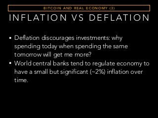I N F L AT I O N V S D E F L AT I O N
• Deflation discourages investments: why
spending today when spending the same
tomorrow will get me more?
• World central banks tend to regulate economy to
have a small but significant (~2%) inflation over
time.
B I T C O I N A N D R E A L E C O N O M Y ( 3 )
 