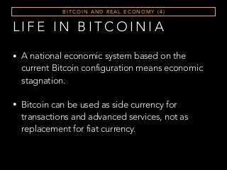 L I F E I N B I T C O I N I A
• A national economic system based on the
current Bitcoin configuration means economic
stagnation.
• Bitcoin can be used as side currency for
transactions and advanced services, not as
replacement for fiat currency.
B I T C O I N A N D R E A L E C O N O M Y ( 4 )
 