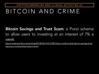 C RY P T O C U R R E N C I E S A N D I L L E G A L A C T I V I T I E S ( 3 )
B I T C O I N A N D C R I M E
Bitcoin Savings and Trust Scam: a Ponzi scheme
to allow users to investing at an interest of 7% a
week
https://www.techdirt.com/articles/20130723/16121723913/sec-confirms-that-bitcoin-savings-trust-
was-ponzi-scheme-files-lawsuit.shtml
 