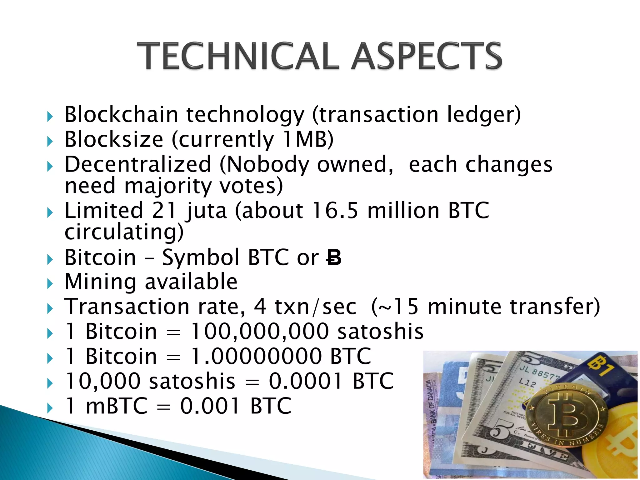  Blockchain technology (transaction ledger)
 Blocksize (currently 1MB)
 Decentralized (Nobody owned, each changes
need majority votes)
 Limited 21 juta (about 16.5 million BTC
circulating)
 Bitcoin – Symbol BTC or Ƀ
 Mining available
 Transaction rate, 4 txn/sec (~15 minute transfer)
 1 Bitcoin = 100,000,000 satoshis
 1 Bitcoin = 1.00000000 BTC
 10,000 satoshis = 0.0001 BTC
 1 mBTC = 0.001 BTC
 