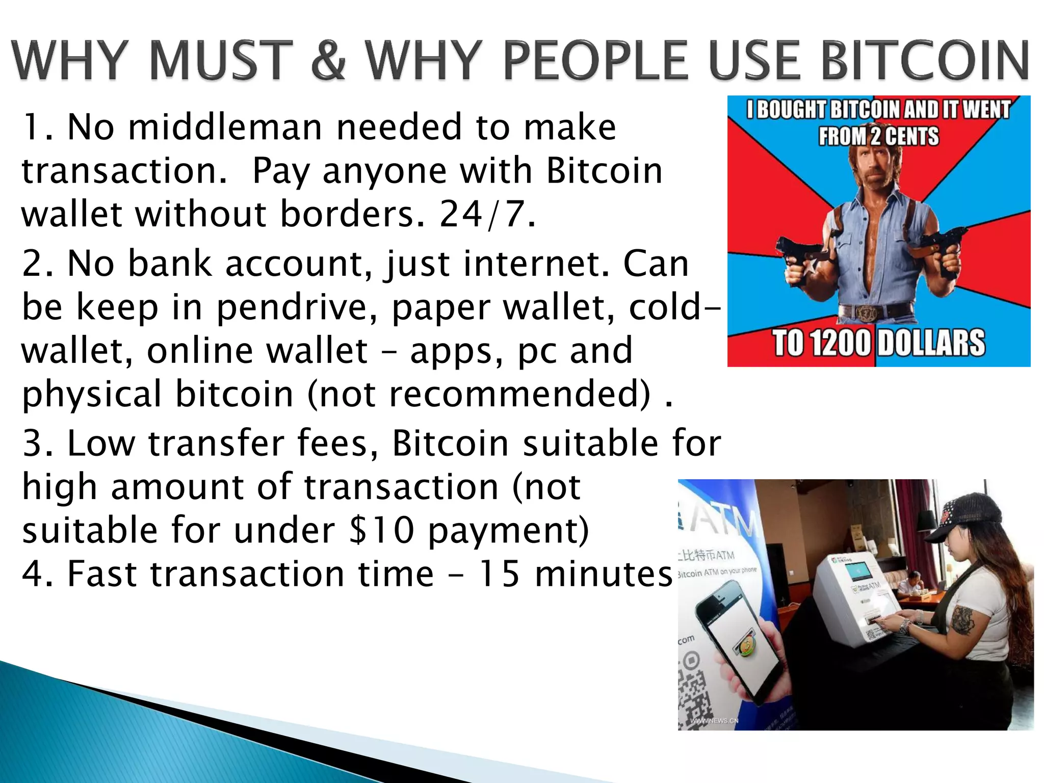 1. No middleman needed to make
transaction. Pay anyone with Bitcoin
wallet without borders. 24/7.
2. No bank account, just internet. Can
be keep in pendrive, paper wallet, cold-
wallet, online wallet – apps, pc and
physical bitcoin (not recommended) .
3. Low transfer fees, Bitcoin suitable for
high amount of transaction (not
suitable for under $10 payment)
4. Fast transaction time – 15 minutes.
 