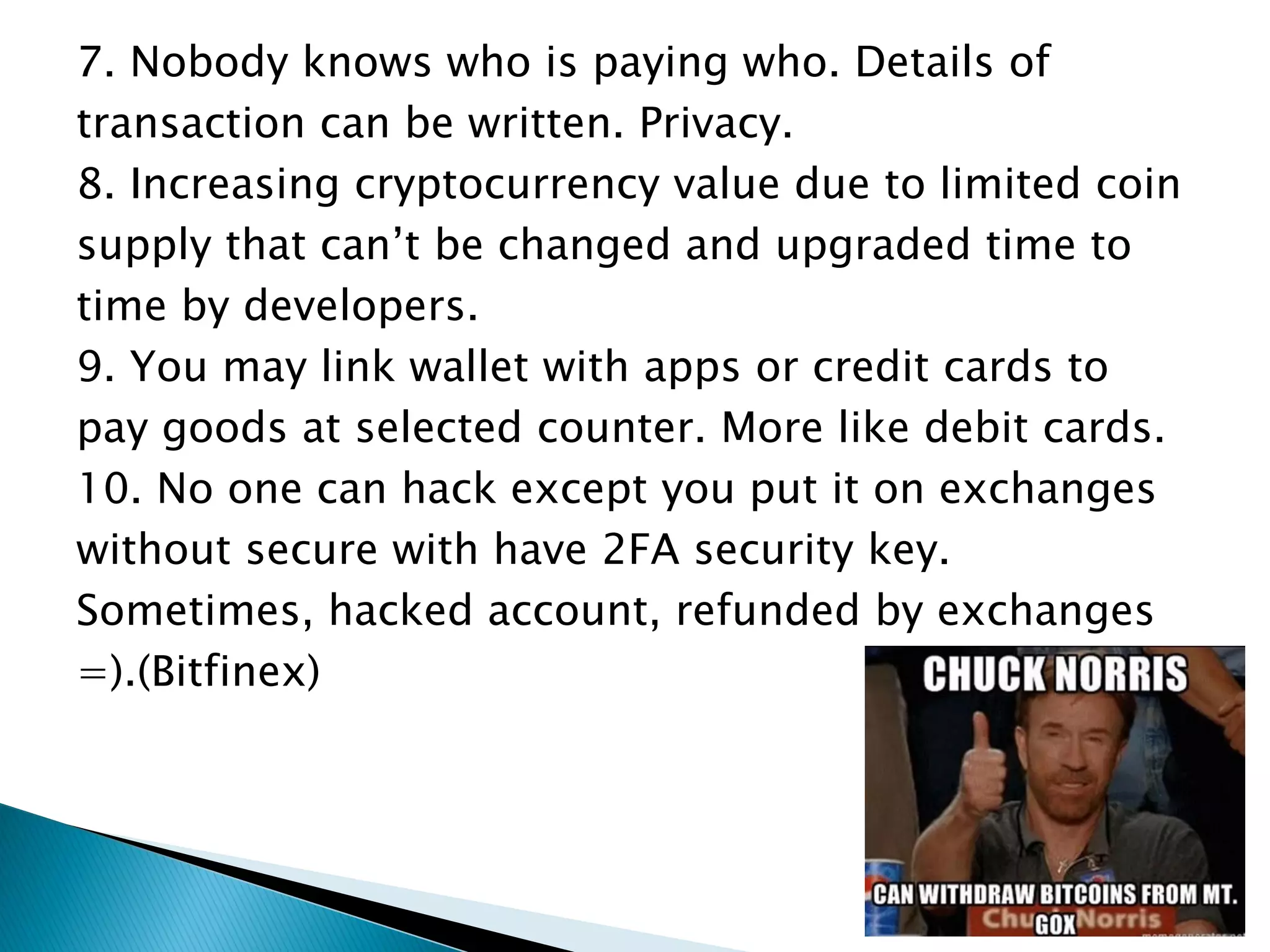 7. Nobody knows who is paying who. Details of
transaction can be written. Privacy.
8. Increasing cryptocurrency value due to limited coin
supply that can’t be changed and upgraded time to
time by developers.
9. You may link wallet with apps or credit cards to
pay goods at selected counter. More like debit cards.
10. No one can hack except you put it on exchanges
without secure with have 2FA security key.
Sometimes, hacked account, refunded by exchanges
=).(Bitfinex)
 
