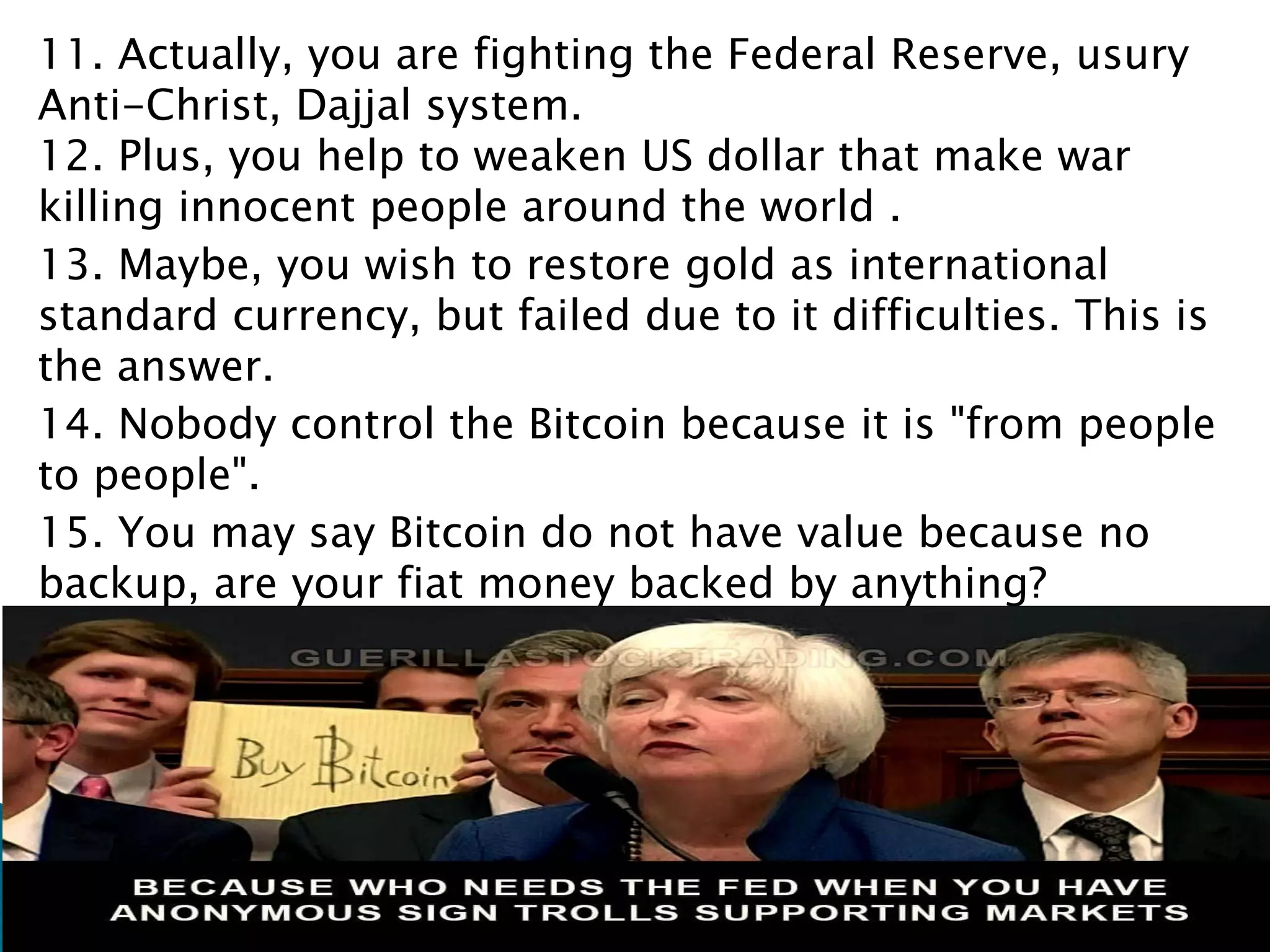 11. Actually, you are fighting the Federal Reserve, usury
Anti-Christ, Dajjal system.
12. Plus, you help to weaken US dollar that make war
killing innocent people around the world .
13. Maybe, you wish to restore gold as international
standard currency, but failed due to it difficulties. This is
the answer.
14. Nobody control the Bitcoin because it is "from people
to people".
15. You may say Bitcoin do not have value because no
backup, are your fiat money backed by anything?
 