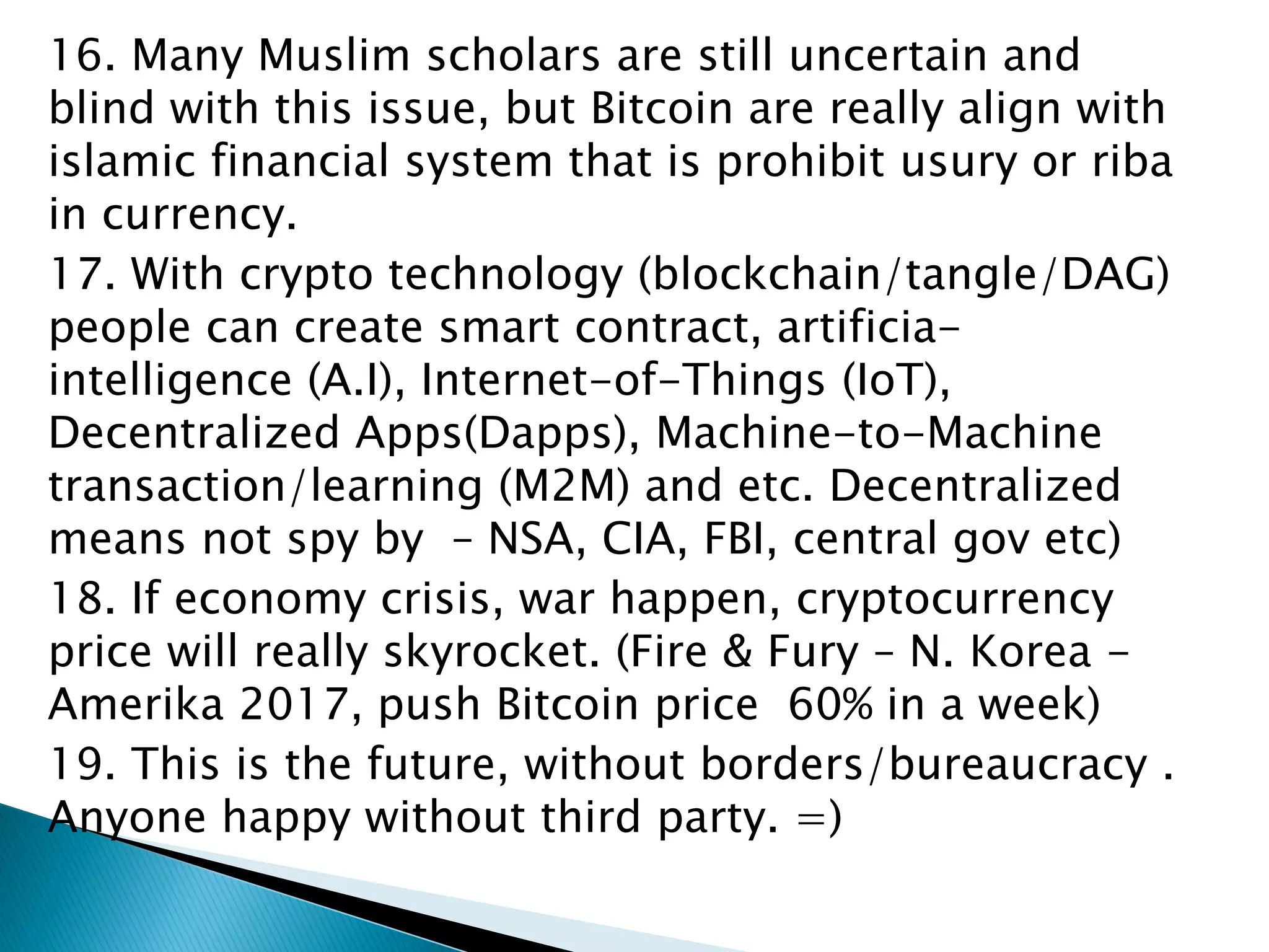 16. Many Muslim scholars are still uncertain and
blind with this issue, but Bitcoin are really align with
islamic financial system that is prohibit usury or riba
in currency.
17. With crypto technology (blockchain/tangle/DAG)
people can create smart contract, artificia-
intelligence (A.I), Internet-of-Things (IoT),
Decentralized Apps(Dapps), Machine-to-Machine
transaction/learning (M2M) and etc. Decentralized
means not spy by – NSA, CIA, FBI, central gov etc)
18. If economy crisis, war happen, cryptocurrency
price will really skyrocket. (Fire & Fury – N. Korea -
Amerika 2017, push Bitcoin price 60% in a week)
19. This is the future, without borders/bureaucracy .
Anyone happy without third party. =)
 