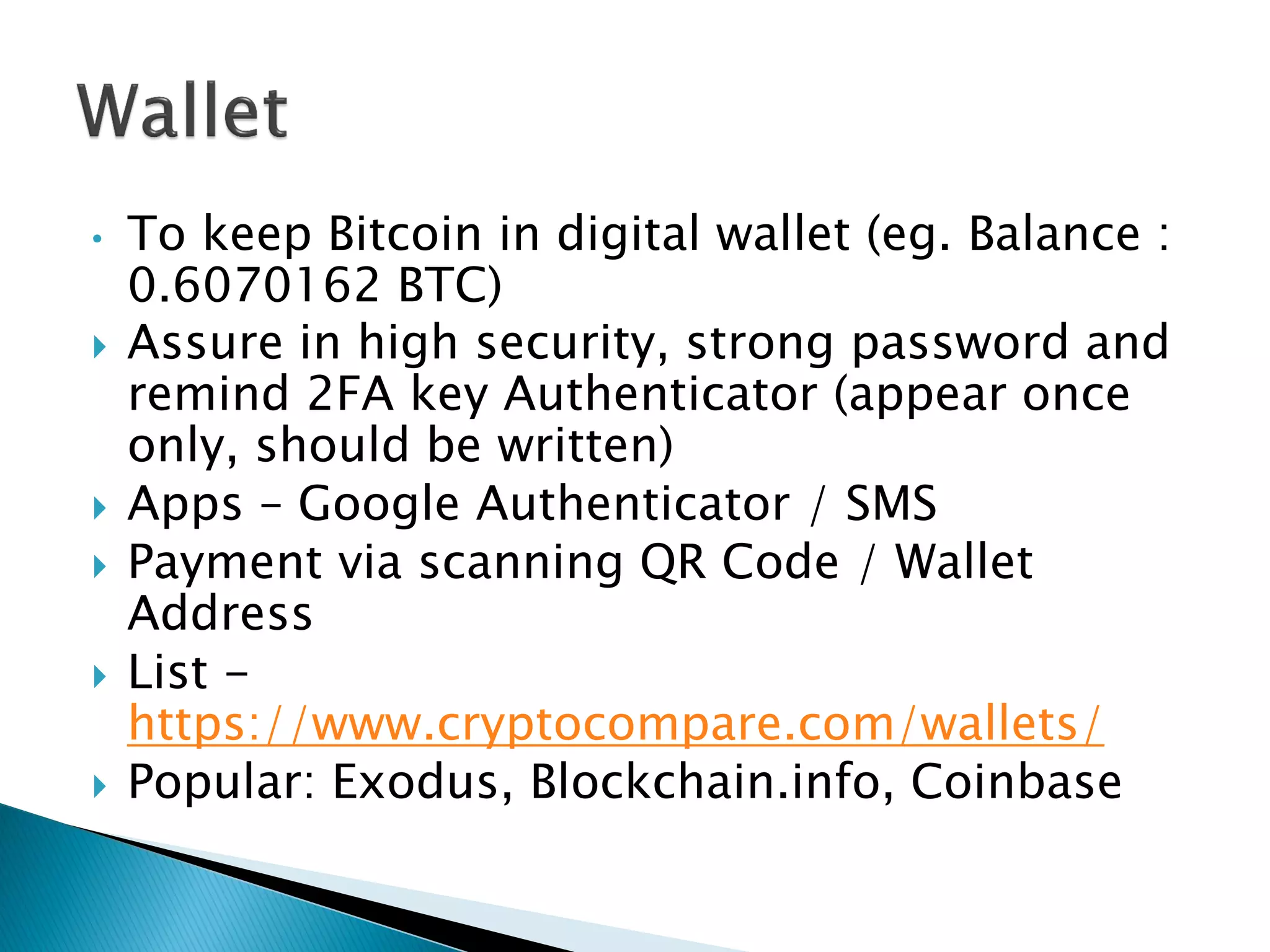 • To keep Bitcoin in digital wallet (eg. Balance :
0.6070162 BTC)
 Assure in high security, strong password and
remind 2FA key Authenticator (appear once
only, should be written)
 Apps – Google Authenticator / SMS
 Payment via scanning QR Code / Wallet
Address
 List -
https://www.cryptocompare.com/wallets/
 Popular: Exodus, Blockchain.info, Coinbase
 