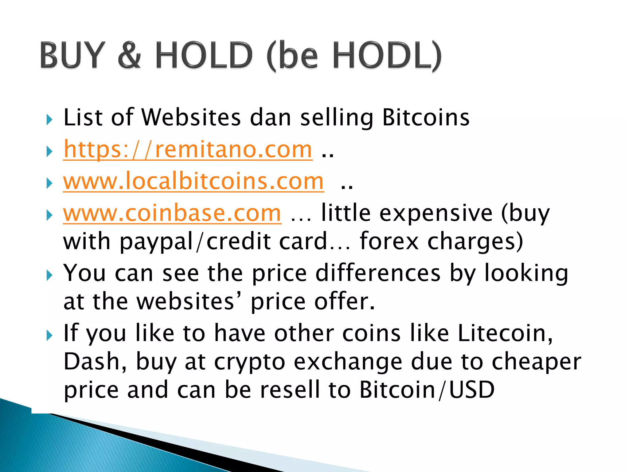  List of Websites dan selling Bitcoins
 https://remitano.com ..
 www.localbitcoins.com ..
 www.coinbase.com … little expensive (buy
with paypal/credit card… forex charges)
 You can see the price differences by looking
at the websites’ price offer.
 If you like to have other coins like Litecoin,
Dash, buy at crypto exchange due to cheaper
price and can be resell to Bitcoin/USD
 