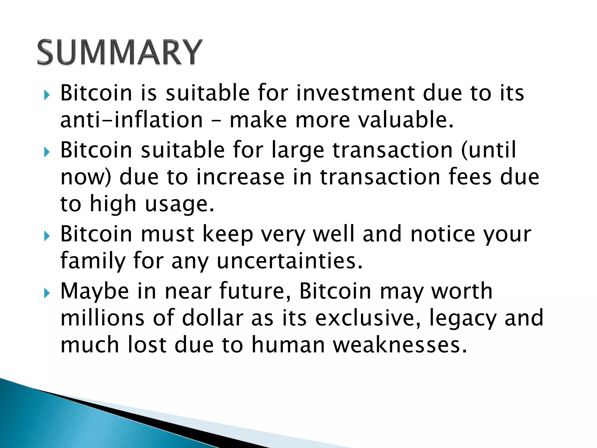  Bitcoin is suitable for investment due to its
anti-inflation – make more valuable.
 Bitcoin suitable for large transaction (until
now) due to increase in transaction fees due
to high usage.
 Bitcoin must keep very well and notice your
family for any uncertainties.
 Maybe in near future, Bitcoin may worth
millions of dollar as its exclusive, legacy and
much lost due to human weaknesses.
 