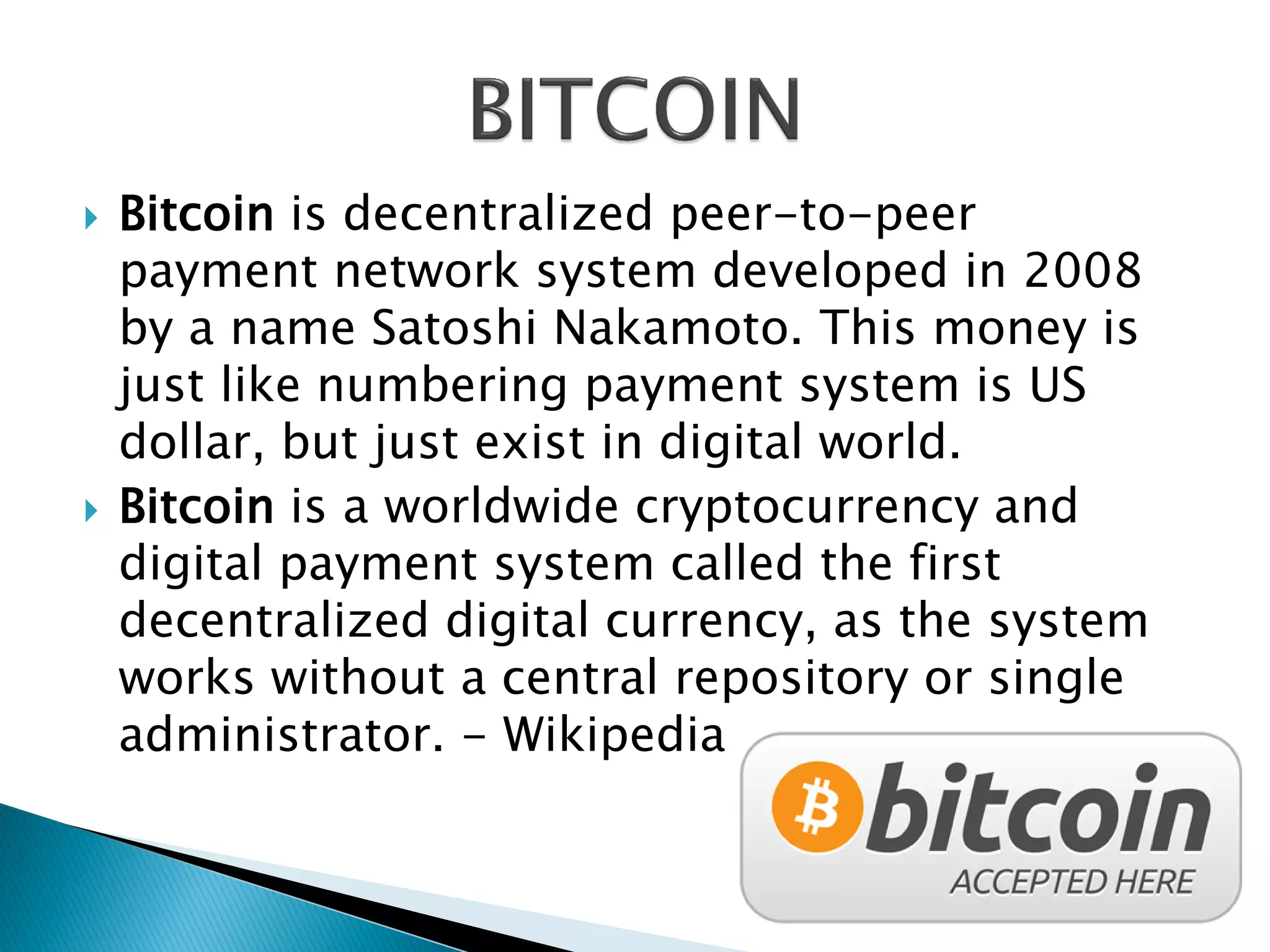  Bitcoin is decentralized peer-to-peer
payment network system developed in 2008
by a name Satoshi Nakamoto. This money is
just like numbering payment system is US
dollar, but just exist in digital world.
 Bitcoin is a worldwide cryptocurrency and
digital payment system called the first
decentralized digital currency, as the system
works without a central repository or single
administrator. - Wikipedia
 