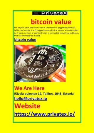 bitcoin value
For any fiat cash, the estimation of the money is pegged to products.
While, for bitcoin, it isn't pegged to any physical item or administration.
As it were, no item or administration is connected exclusively to bitcoin,
that can characterize its cost.
bitcoin value
We Are Here
Rävala puiestee 19, Tallinn, 1043, Estonia
hello@privatex.io
Website
https://www.privatex.io/
 