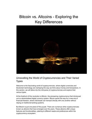 Bitcoin vs. Altcoins - Exploring the
Key Differences
Unravelling the World of Cryptocurrencies and Their Varied
Types
Welcome to the fascinating world of cryptocurrencies, where digital currencies and
blockchain technology are reshaping the way we think about money and transactions. In
this section, we will delve into the intricacies of cryptocurrencies and explore their
various types.
At the forefront of this revolution is Bitcoin, the pioneering cryptocurrency that introduced
us to a decentralised digital currency system. Bitcoin paved the way for a new era of
financial freedom, where individuals can transact directly with one another without
relying on traditional banking systems.
But Bitcoin is just one piece of the puzzle. There are numerous other cryptocurrencies
known as altcoins that have emerged over the years. These altcoins offer unique
features and functionalities, catering to different needs and preferences within the
cryptocurrency ecosystem.
 