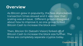 Overview
As Bitcoin grew in popularity, the fees skyrocketed,
transaction times slowed and it was clear that
scaling was an issue. Different groups disagreed
about how to improve it, so one group forked
Bitcoin Cash to increase the block size.
Then, Bitcion SV (Satoshi Vision) forked off of
Bitcoin Cash to increase the block size further. The
three are completely separate cryptos today.
CryptoJBro.com
 