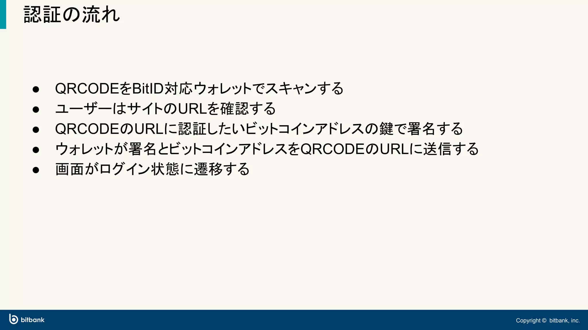 Copyright © bitbank, inc.
認証の流れ
● QRCODEをBitID対応ウォレットでスキャンする
● ユーザーはサイトのURLを確認する
● QRCODEのURLに認証したいビットコインアドレスの鍵で署名する
● ウォレットが署名とビットコインアドレスをQRCODEのURLに送信する
● 画面がログイン状態に遷移する
 