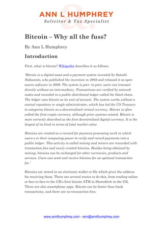 www.annlhumphrey.com - ann@annlhumphrey.com
Bitcoin – Why all the fuss?
By Ann L Humphrey
Introduction
First, what is bitcoin? Wikipedia describes it as follows:
'Bitcoin is a digital asset and a payment system invented by Satoshi
Nakamoto, who published the invention in 2008 and released it as open
source software in 2009. The system is peer- to-peer; users can transact
directly without an intermediary. Transactions are verified by network
nodes and recorded in a public distributed ledger called the block chain.
The ledger uses bitcoin as its unit of account. The system works without a
central repository or single administrator, which has led the US Treasury
to categorise bitcoin as a decentralised virtual currency. Bitcoin is often
called the first crypto currency, although prior systems existed. Bitcoin is
more correctly described as the first decentralised digital currency. It is the
largest of its kind in terms of total market value.
Bitcoins are created as a reward for payment processing work in which
users o er their computing power to verify and record payments into a
public ledger. This activity is called mining and miners are rewarded with
transaction fees and newly created bitcoins. Besides being obtained by
mining, bitcoins can be exchanged for other currencies, products and
services. Users can send and receive bitcoins for an optional transaction
fee.'
Bitcoins are stored in an electronic wallet or file which gives the address
for receiving them. There are several routes to do this, from trading online
or face to face to the UK's first bitcoin ATM in Shoreditch in the UK.
There are also smartphone apps. Bitcoin can be faster than bank
transactions, and there are no transaction fees.
 