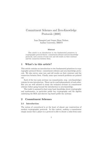 Commitment Schemes and Zero-Knowledge 
Protocols (2008) 
Ivan Damg°ard and Jesper Buus Nielsen 
Aarhus University, BRICS 
Abstract 
This article is an introduction to two fundamental primitives in 
cryptographic protocol theory: commitment schemes and zero-knowledge 
protocols, and a survey of some new and old results on their existence 
and the connection between them. 
1 What’s in this article? 
This article contains an introduction to two fundamental primitives in cryp-tographic 
protocol theory: commitment schemes and zero-knowledge proto-cols. 
We also survey some new and old results on their existence and the 
connection between them. Finally, some open research problems are pointed 
out. 
Each of the two main sections (on commitments, resp. zero-knowledge) 
contain its own introduction. These can be read independently of each other. 
But you are well advised to study the technical sections on commitment 
schemes before going beyond the introduction to zero-knowledge. 
The reader is assumed to have some basic knowledge about cryptography 
and mathematics, in particular public key cryptography and the algebra 
underlying the RSA and discrete log based public key systems. 
2 Commitment Schemes 
2.1 Introduction 
The notion of commitment is at the heart of almost any construction of 
modern cryptographic protocols. In this context, making a commitment 
simply means that a player in a protocol is able to choose a value from some 
1 
 