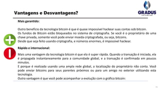 Mais garantido:
Outro benefício da tecnologia bitcoin é que é quase impossível hackear suas contas sob bitcoin.
Os fundos de Bitcoin estão bloqueados no sistema de criptografia. Se você é o proprietário de uma
chave privada, somente você pode enviar moeda criptografada, ou seja, bitcoins.
Desde que seja feito usando criptografia, e números enormes, é impossível hackear.
Rápido e internacional:
Mais uma vantagem da tecnologia bitcoin é que ela é super rápida. Quando a transação é iniciada, ela
é propagada instantaneamente para a comunidade global, e a transação é confirmada em poucos
minutos.
E porque é realizada usando uma ampla rede global, a localização do proprietário não conta. Você
pode enviar bitcoins para seus parentes próximos ou para um amigo no exterior utilizando esta
tecnologia.
Outra vantagem é que você pode acompanhar a evolução com o gráfico bitcoin:
11
Vantagens e Desvantagens?
 