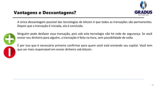 A única desvantagem possível das tecnologias de bitcoin é que todas as transações são permanentes.
Depois que a transação é iniciada, ela é concluída.
Ninguém pode desfazer essa transação, pois sob esta tecnologia não há rede de segurança. Se você
enviar seu dinheiro para alguém, a transação é feita na hora, sem possibilidade de volta.
É por isso que é necessário primeiro confirmar para quem você está enviando seu capital. Você tem
que ser mais responsável em enviar dinheiro sob bitcoin.
12
Vantagens e Desvantagens?
 