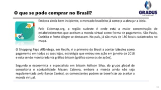 Embora ainda bem incipiente, o mercado brasileiro já começa a abraçar a ideia.
Pelo Coinmap.org, a região sudeste é onde está a maior concentração de
estabelecimentos que aceitam a moeda virtual como forma de pagamento. São Paulo,
Curitiba e Porto Alegre se destacam. No país, já são mais de 180 locais cadastrados no
mapa.
14
O que se pode comprar no Brasil?
O Shopping Paço Alfândega, em Recife, é o primeiro do Brasil a aceitar bitcoins como
pagamento em todas as suas lojas, estratégia que entrou em ação em janeiro de 2018
e esta sendo monitorada via gráfico bitcoin (gráfico como os de ações).
Segundo o economista e especialista em bitcoin Adilson Silva, do grupo global de
consultoria e contabilidade Mazars Cabrera, embora a moeda ainda não seja
regulamentada pelo Banco Central, os comerciantes podem se beneficiar ao aceitar a
moeda virtual.
 
