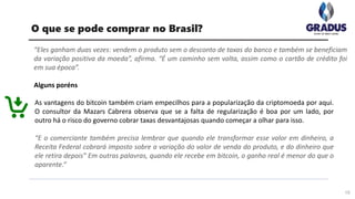 “Eles ganham duas vezes: vendem o produto sem o desconto de taxas do banco e também se beneficiam
da variação positiva da moeda”, afirma. “É um caminho sem volta, assim como o cartão de crédito foi
em sua época”.
Alguns poréns
15
O que se pode comprar no Brasil?
As vantagens do bitcoin também criam empecilhos para a popularização da criptomoeda por aqui.
O consultor da Mazars Cabrera observa que se a falta de regularização é boa por um lado, por
outro há o risco do governo cobrar taxas desvantajosas quando começar a olhar para isso.
“E o comerciante também precisa lembrar que quando ele transformar esse valor em dinheiro, a
Receita Federal cobrará imposto sobre a variação do valor de venda do produto, e do dinheiro que
ele retira depois” Em outras palavras, quando ele recebe em bitcoin, o ganho real é menor do que o
aparente.”
 