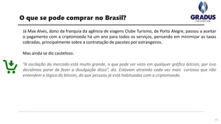 Já Max Alves, dono da franquia da agência de viagens Clube Turismo, de Porto Alegre, passou a aceitar
o pagamento com a criptomoeda há um ano para todos os serviços, pensando em minimizar as taxas
cobradas, principalmente sobre a contratação de pacotes por estrangeiros.
Mas ainda se diz cauteloso.
“A oscilação do mercado está muito grande, o que pode ser visto em qualquer gráfico bitcoin, por isso
decidimos parar de fazer a divulgação disso”, diz. Estavam atraindo cada vez mais curiosos que não
entendem a lógica do bitcoin, do que pessoas já está habituadas com a criptomoeda.
17
O que se pode comprar no Brasil?
 